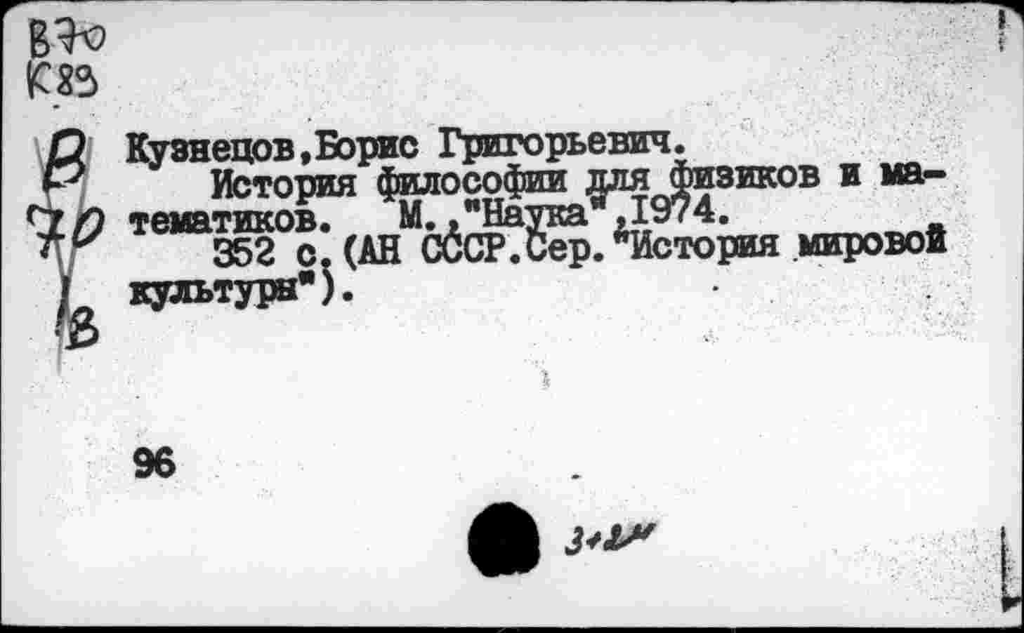 ﻿в^ т
1 Кузнецов,Борис Григорьевич.
История философии для физиков и ма-
9 темя тиков-	М. ."Наука” ,1974.
у 352 с. (АН СССР.Сер. ^История мировой культуры*).
96